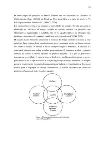 20



O termo surgiu das pesquisas de Donald Norman, em seu laboratório na University of
California San Diego (UCSD), na década de 80, e consolidou-se a partir do seu livro “A
Psicologia das coisas do dia-a-dia” (PREECE, 2004).
Em outras palavras, trata-se de entender as necessidades do usuário e levá-las em conta na
elaboração de interfaces. O design centrado no usuário baseia-se em pesquisas que
identificam as necessidades e englobam, não só os aspectos técnicos da aplicação, mas
também o contexto social, emoções e modelos mentais dos usuários (EVANS, 2002).
O modelo abaixo demonstra claramente o processo do design centrado no usuário e seus
principais focos. A situação do usuário diz respeito ao contexto de uso do artefato ou sistema;
que tarefas o usuário vai realizar a fim de alcançar o objetivo pretendido. A interface é a
maneira de interação que melhor se aplica a esse contexto. O sistema ou artefato – o design
centrado no usuário é também aplicado em produtos tangíveis – é o que vai processar e
resolver sua necessidade. E, claro, a imagem do designer também contribui para o processo,
pois embora o foco seja no usuário e sua percepção seja altamente valorizada, o designer
possui o conhecimento especializado necessário para traduzir os requerimentos e desejos do
usuário para a linguagem do design. Naturalmente, o usuário encontra-se no centro do
processo, influenciando todos os outros aspectos.




                          Figura 4: Diagrama de design centrado no usuário
                          Fonte: O Autor (2010)
 
