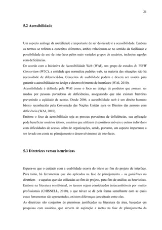 21



5.2 Acessibilidade



Um aspecto análogo da usabilidade e importante de ser destacado é a acessibilidade. Embora
os termos se refiram a conceitos diferentes, ambos relacionam-se no sentido da facilidade e
possibilidade de uso de interfaces pelos mais variados grupos de usuários, inclusive aqueles
com deficiências.
De acordo com a Iniciativa de Acessibilidade Web (WAI), um grupo de estudos do WWW
Consortium (W3C), a entidade que normaliza padrões web, na maioria das situações não há
necessidade de diferenciá-los. Conceitos de usabilidade podem e devem ser usados para
garantir a acessibilidade no design e desenvolvimento de interfaces (WAI, 2010).
Acessibilidade é definida pela WAI como o foco no design de produtos que possam ser
usados por pessoas portadoras de deficiências, assegurando que não existam barreiras
prevenindo a eqüidade de acesso. Desde 2006, a acessibilidade web é um direito humano
básico reconhecido pela Convenção das Nações Unidas para os Direitos das pessoas com
deficiência (WAI, 2010).
Embora o foco da acessibilidade seja as pessoas portadoras de deficiências, sua aplicação
pode beneficiar usuários idosos, usuários que utilizam dispositivos móveis e outros indivíduos
com dificuldades de acesso, além de organizações, sendo, portanto, um aspecto importante a
ser levado em conta no planejamento e desenvolvimento de interfaces.




5.3 Diretrizes versus heurísticas



Espera-se que o cuidado com a usabilidade ocorra do início ao fim do projeto de interface.
Para tanto, há ferramentas que são aplicadas na fase de planejamento – as guidelines ou
diretrizes – e aquelas que são utilizadas ao fim do projeto, para fins de análise, as heurísticas.
Embora na literatura semiformal, os termos sejam considerados intercambiáveis por muitos
profissionais (CHISNELL, 2010), o que talvez se dê pela forma semelhante com as quais
essas ferramentas são apresentadas, existem diferenças conceituais entre elas.
As diretrizes são conjuntos de premissas justificadas na literatura da área, baseadas em
pesquisas com usuários, que servem de aspiração e metas na fase de planejamento da
 