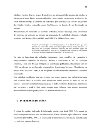 22



interface. Existem diversos grupos de diretrizes, que abrangem todas as áreas da interface e
não apenas a busca. Dentre as mais conhecidas e conceituadas encontram-se as diretrizes de
Jakob Nielsen (1994) e as diretrizes de usabilidade para construção de websites do governo
dos Estados Unidos, conhecidas como Usability.gov, em função de sua localização na
Internet.
As heurísticas, por outro lado, são utilizadas ao final do processo de design como ferramentas
de inspeção, na aplicação do método de engenharia de usabilidade chamado avaliação
heurística, que Nielsen e Molich (1990, apud NIELSEN, 1994) definem como:


                       “Método utilizado para encontrar problemas de usabilidade para que eles
                       possam ser resolvidos como parte de um processo de design iterativo. A
                       aplicação da avaliação heurística consiste em um pequeno grupo de
                       avaliadores avaliando a interface e julgando sua adequação utilizando
                       princípios de usabilidade reconhecidos – as heurísticas.”


Ou seja, as heurísticas são utilizadas basicamente como checklists de elementos e
comportamentos esperados da interface. Nielsen é considerado o “pai” da avaliação
heurística, e sua lista dos dez princípios de usabilidade, publicados pela primeira vez em
1990, que são por sua vez baseados nos princípios descritos por Norman e Shneiderman na
década de 80 (PREECE, 2004), é um dos grupos de heurísticas mais conceituado e utilizado
no mercado.
Esse método é considerado ideal para projetos com poucos recursos para realização de testes
com o usuário final – a avaliação ideal, porém nem sempre possível do ponto de vista de
recursos – embora Chisnell (2009) destaque que os dados resultantes da aplicação de métodos
que envolvem o usuário final sejam sempre mais valiosos, pois podem apresentar
particularidades daquele grupo que não são previstas nas heurísticas.




    6 INTERFACES DE BUSCA



A prática de guarda e indexação de informação escrita existe desde 3000 A.C., quando os
sumérios organizaram áreas para o armazenamento de suas tábuas de argila cobertas de escrita
cuneiforme (SINGHAL, 2001). A necessidade de recuperar essa informação aumenta cada
vez mais com o passar do tempo.
 