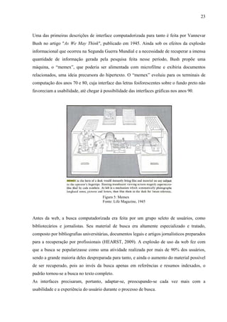 23



Uma das primeiras descrições de interface computadorizada para tanto é feita por Vannevar
Bush no artigo "As We May Think", publicado em 1945. Ainda sob os efeitos da explosão
informacional que ocorreu na Segunda Guerra Mundial e a necessidade de recuperar a imensa
quantidade de informação gerada pela pesquisa feita nesse período, Bush propõe uma
máquina, o “memex”, que poderia ser alimentada com microfilme e exibiria documentos
relacionados, uma ideia precursora do hipertexto. O “memex” evoluiu para os terminais de
computação dos anos 70 e 80, cuja interface das letras fosforescentes sobre o fundo preto não
favoreciam a usabilidade, até chegar à possibilidade das interfaces gráficas nos anos 90.




                                      Figura 5: Memex
                                      Fonte: Life Magazine, 1945



Antes da web, a busca computadorizada era feita por um grupo seleto de usuários, como
bibliotecários e jornalistas. Seu material de busca era altamente especializado e tratado,
composto por bibliografias universitárias, documentos legais e artigos jornalísticos preparados
para a recuperação por profissionais (HEARST, 2009). A explosão de uso da web fez com
que a busca se popularizasse como uma atividade realizada por mais de 90% dos usuários,
sendo a grande maioria deles despreparada para tanto, e ainda o aumento do material possível
de ser recuperado, pois ao invés da busca apenas em referências e resumos indexados, o
padrão tornou-se a busca no texto completo.
As interfaces precisaram, portanto, adaptar-se, preocupando-se cada vez mais com a
usabilidade e a experiência do usuário durante o processo de busca.
 