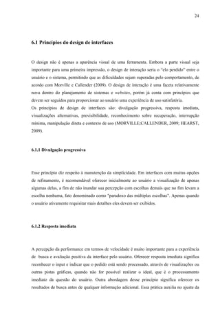 24




6.1 Princípios do design de interfaces


O design não é apenas a aparência visual de uma ferramenta. Embora a parte visual seja
importante para uma primeira impressão, o design de interação seria o “elo perdido” entre o
usuário e o sistema, permitindo que as dificuldades sejam superadas pelo comportamento, de
acordo com Morville e Callender (2009). O design de interação é uma faceta relativamente
nova dentro do planejamento de sistemas e websites, porém já conta com princípios que
devem ser seguidos para proporcionar ao usuário uma experiência de uso satisfatória.
Os princípios de design de interfaces são: divulgação progressiva, resposta imediata,
visualizações alternativas, previsibilidade, reconhecimento sobre recuperação, interrupção
mínima, manipulação direta e contexto de uso (MORVILLE;CALLENDER, 2009; HEARST,
2009).



6.1.1 Divulgação progressiva




Esse princípio diz respeito à manutenção da simplicidade. Em interfaces com muitas opções
de refinamento, é recomendável oferecer inicialmente ao usuário a visualização de apenas
algumas delas, a fim de não inundar sua percepção com escolhas demais que no fim levam a
escolha nenhuma, fato denominado como "paradoxo das múltiplas escolhas". Apenas quando
o usuário ativamente requisitar mais detalhes eles devem ser exibidos.




6.1.2 Resposta imediata




A percepção da performance em termos de velocidade é muito importante para a experiência
de busca e avaliação positiva da interface pelo usuário. Oferecer resposta imediata significa
reconhecer o input e indicar que o pedido está sendo processado, através de visualizações ou
outras pistas gráficas, quando não for possível realizar o ideal, que é o processamento
imediato da questão do usuário. Outra abordagem desse princípio significa oferecer os
resultados de busca antes de qualquer informação adicional. Essa prática auxilia no ajuste da
 