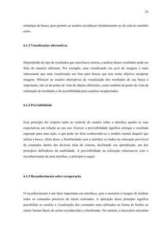 25



estratégia de busca, pois permite ao usuário reconhecer imediatamente se ele está no caminho
certo.



6.1.3 Visualizações alternativas




Dependendo do tipo de resultados que uma busca retorna, a análise desses resultados pode ser
feita de maneira diferente. Por exemplo, uma visualização em grid de imagens é mais
interessante que uma visualização em lista para buscas que tem como objetivo recuperar
imagens. Oferecer ao usuário alternativas de visualização dos resultados de sua busca é
importante, não só do ponto de vista de objetos diferentes, como também do ponto de vista da
ordenação de resultados e da acessibilidade para usuários incapacitados.



6.1.4 Previsibilidade




Esse princípio diz respeito tanto ao controle do usuário sobre a interface quanto as suas
expectativas em relação ao seu uso. Exercer a previsibilidade significa entregar o resultado
esperado para uma ação, o que pode ser feito conhecendo-se o modelo mental daquele que
utiliza a busca. Além disso, a familiaridade com a interface se traduz na colocação previsível
de comandos dentro das diversas telas do sistema, facilitando seu aprendizado, um dos
princípios definidores da usabilidade. A previsibilidade na colocação relaciona-se com o
reconhecimento de uma interface, o princípio a seguir.




6.1.5 Reconhecimento sobre recuperação




O reconhecimento é um fator importante em interfaces, pois a memória é incapaz de lembrar
todos os comandos possíveis de serem realizados. A aplicação desse princípio significa
possibilitar ao usuário a visualização dos comandos mais utilizados na forma de botões ou
outras formas fáceis de serem reconhecidas e relembradas. No entanto, é necessário encontrar
 