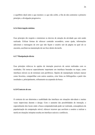 26



o equilíbrio ideal entre o que mostrar e o que não exibir, a fim de não contrariar o primeiro
princípio, a divulgação progressiva.




6.1.6 Interrupção mínima




Esse princípio diz respeito a minimizar os desvios de atenção da atividade que está sendo
realizada. Utilizar formas de oferecer conteúdo secundário, como ajuda, informações
adicionais e mensagens de erro que não façam o usuário sair da página na qual ele se
encontra, auxiliam na manutenção de seu foco dentro da tarefa.



6.1.7 Manipulação direta




Esse princípio refere-se às opções de interação possíveis de serem realizadas com os
resultados. Ele torna-se especialmente importante em interfaces baseadas no toque, como
interfaces móveis ou de terminais sem periféricos. Opções de manipulação incluem marcar
como favoritos, compartilhar com outros usuários, criar listas ou bibliografias a partir dos
resultados e, principalmente, refinamento ou expansão da busca.




6.1.8 Contexto de uso




O contexto de uso determina a usabilidade das interfaces em situações não-ideais e muitas
vezes imprevistas durante o design. Com o aumento das possibilidades de interação, e
especialmente dos locais onde a busca computadorizada pode ser realizada, conseqüência da
popularização da computação móvel, oferecer recursos que auxiliem o usuário a realizar a
tarefa em situações inóspitas resulta em interfaces usáveis e confiáveis.
 