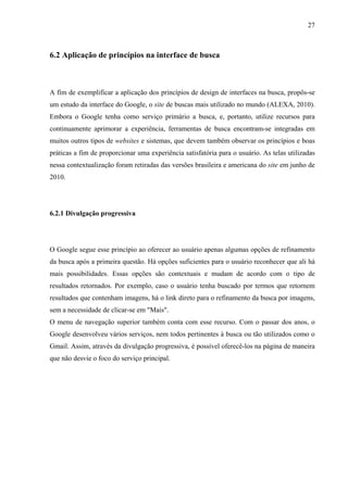 27



6.2 Aplicação de princípios na interface de busca



A fim de exemplificar a aplicação dos princípios de design de interfaces na busca, propôs-se
um estudo da interface do Google, o site de buscas mais utilizado no mundo (ALEXA, 2010).
Embora o Google tenha como serviço primário a busca, e, portanto, utilize recursos para
continuamente aprimorar a experiência, ferramentas de busca encontram-se integradas em
muitos outros tipos de websites e sistemas, que devem também observar os princípios e boas
práticas a fim de proporcionar uma experiência satisfatória para o usuário. As telas utilizadas
nessa contextualização foram retiradas das versões brasileira e americana do site em junho de
2010.




6.2.1 Divulgação progressiva




O Google segue esse princípio ao oferecer ao usuário apenas algumas opções de refinamento
da busca após a primeira questão. Há opções suficientes para o usuário reconhecer que ali há
mais possibilidades. Essas opções são contextuais e mudam de acordo com o tipo de
resultados retornados. Por exemplo, caso o usuário tenha buscado por termos que retornem
resultados que contenham imagens, há o link direto para o refinamento da busca por imagens,
sem a necessidade de clicar-se em "Mais".
O menu de navegação superior também conta com esse recurso. Com o passar dos anos, o
Google desenvolveu vários serviços, nem todos pertinentes à busca ou tão utilizados como o
Gmail. Assim, através da divulgação progressiva, é possível oferecê-los na página de maneira
que não desvie o foco do serviço principal.
 