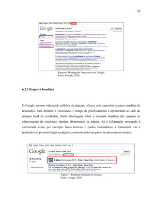 28




                           Figura 6: Divulgação Progressiva no Google
                           Fonte: Google, 2010




6.2.2 Resposta Imediata




O Google, mesmo indexando milhões de páginas, oferece uma experiência quase imediata de
resultados. Para destacar a velocidade, o tempo de processamento é apresentado ao lado do
número total de resultados. Outra abordagem sobre a resposta imediata diz respeito ao
oferecimento de resultados rápidos, diretamente na página. Se a informação procurada é
estruturada, como por exemplo, fusos horários e contas matemáticas, a ferramenta traz o
resultado em primeiro lugar na página, economizando um passo no processo ao usuário.




                             Figura 7: Resposta Imediata no Google
                             Fonte: Google, 2010
 
