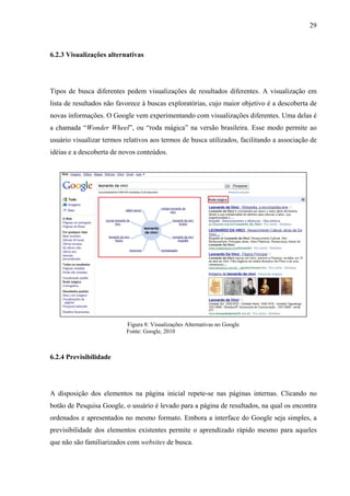 29



6.2.3 Visualizações alternativas




Tipos de busca diferentes pedem visualizações de resultados diferentes. A visualização em
lista de resultados não favorece à buscas exploratórias, cujo maior objetivo é a descoberta de
novas informações. O Google vem experimentando com visualizações diferentes. Uma delas é
a chamada “Wonder Wheel”, ou “roda mágica” na versão brasileira. Esse modo permite ao
usuário visualizar termos relativos aos termos de busca utilizados, facilitando a associação de
idéias e a descoberta de novos conteúdos.




                           Figura 8: Visualizações Alternativas no Google
                           Fonte: Google, 2010



6.2.4 Previsibilidade




A disposição dos elementos na página inicial repete-se nas páginas internas. Clicando no
botão de Pesquisa Google, o usuário é levado para a página de resultados, na qual os encontra
ordenados e apresentados no mesmo formato. Embora a interface do Google seja simples, a
previsibilidade dos elementos existentes permite o aprendizado rápido mesmo para aqueles
que não são familiarizados com websites de busca.
 