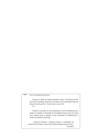 P659     Pinto, Anna Raquel Ferreira Serra.


             Princípios do design de interfaces aplicados à busca / Anna Raquel Ferreira
         Serra Pinto; Orientadora: Maria Irene da Fonseca e Sá; Co-orientadora: Maria das
         Graças Freitas Souza Filho. – Rio de Janeiro: o autor, 2010.
             37 f.


             Trabalho de conclusão de curso apresentado ao Curso de Biblioteconomia e
         Gestão de Unidades de Informação da Universidade Federal do Rio de Janeiro
         como requisito parcial à obtenção do grau de Bacharel em Biblioteconomia e
         Gestão de Unidades de Informação.


              1. Design de Interfaces. 2. Interfaces de Busca. 3. Usabilidade. I.Sá,
       Maria Irene da Fonseca e. II.Souza Filho, Maria das Graças Freitas. III.Título.
                                                                          CDU 004.51
 