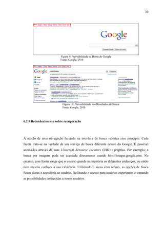 30




                            Figura 9: Previsibilidade na Home do Google
                            Fonte: Google, 2010




                             Figura 10: Previsibilidade nos Resultados de Busca
                             Fonte: Google, 2010




6.2.5 Reconhecimento sobre recuperação




A adição de uma navegação facetada na interface de busca valoriza esse princípio. Cada
faceta trata-se na verdade de um serviço de busca diferente dentro do Google. É possível
acessá-los através de suas Universal Resource Locators (URLs) próprias. Por exemplo, a
busca por imagens pode ser acessada diretamente usando http://images.google.com. No
entanto, essa forma exige que o usuário guarde na memória os diferentes endereços, ou então
nem mesmo conheça a sua existência. Utilizando o menu com ícones, as opções de busca
ficam claras e acessíveis ao usuário, facilitando o acesso para usuários experientes e tornando
as possibilidades conhecidas a novos usuários.
 