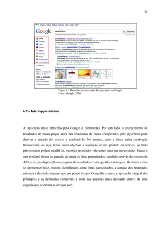 31




                          Figura 11: Reconhecimento sobre Recuperação no Google
                          Fonte: Google, 2010




6.2.6 Interrupção mínima




A aplicação desse princípio pelo Google é controversa. Por um lado, o aparecimento de
resultados de busca pagos antes dos resultados de busca recuperados pelo algoritmo pode
desviar a atenção do usuário e confundi-lo. No entanto, caso a busca tenha motivação
transacional, ou seja, tenha como objetivo a aquisição de um produto ou serviço, os links
patrocinados podem auxiliá-lo, trazendo resultados relevantes para sua necessidade. Sendo a
sua principal forma de geração de renda os links patrocinados, vendidos através do sistema de
AdWords, sua disposição nas páginas de resultados é uma questão estratégica. Da forma como
se apresentam hoje, mesmo identificados como links patrocinados, a atenção dos resultados
naturais é desviada, mesmo que por pouco tempo. O equilíbrio entre a aplicação integral dos
princípios e as demandas comerciais é uma das questões mais delicadas dentro de uma
organização orientada a serviços web.
 