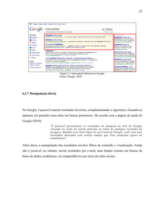 32




                            Figura 12: Interrupção Mínima no Google
                            Fonte: Google, 2010




6.2.7 Manipulação direta




No Google, é possível marcar resultados favoritos, complementando o algoritmo e fazendo-os
aparecer em posições mais altas em buscas posteriores. De acordo com a página de ajuda do
Google (2010):
                     “É possível personalizar os resultados de pesquisa na web do Google
                     clicando no ícone de estrela próximo ao título de qualquer resultado de
                     pesquisa. Quando tiver feito login na sua Conta do Google, você verá seus
                     resultados marcados com estrela sempre que fizer pesquisas iguais ou
                     semelhantes”.

Além disso, a manipulação dos resultados envolve filtros de conteúdo e visualização. Ainda
não é possível, no entanto, enviar resultados por e-mail, uma função comum em buscas de
bases de dados acadêmicas, ou compartilhá-los por meio de redes sociais.
 