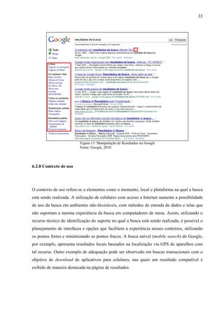 33




                          Figura 13: Manipulação de Resultados no Google
                          Fonte: Google, 2010




6.2.8 Contexto de uso




O contexto de uso refere-se a elementos como o momento, local e plataforma na qual a busca
está sendo realizada. A utilização de celulares com acesso a Internet aumenta a possibilidade
de uso da busca em ambientes não-favoráveis, com métodos de entrada de dados e telas que
não suportam a mesma experiência da busca em computadores de mesa. Assim, utilizando o
recurso técnico de identificação do suporte no qual a busca está sendo realizada, é possível o
planejamento de interfaces e opções que facilitem a experiência nesses contextos, utilizando
os pontos fortes e minimizando os pontos fracos. A busca móvel (mobile search) do Google,
por exemplo, apresenta resultados locais baseados na localização via GPS de aparelhos com
tal recurso. Outro exemplo de adequação pode ser observado em buscas transacionais com o
objetivo de download de aplicativos para celulares, nas quais um resultado compatível é
exibido de maneira destacada na página de resultados.
 