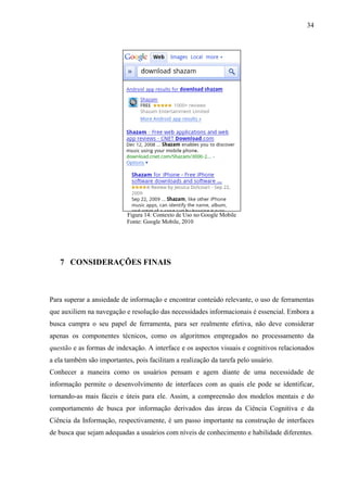 34




                           Figura 14: Contexto de Uso no Google Mobile
                           Fonte: Google Mobile, 2010




   7 CONSIDERAÇÕES FINAIS



Para superar a ansiedade de informação e encontrar conteúdo relevante, o uso de ferramentas
que auxiliem na navegação e resolução das necessidades informacionais é essencial. Embora a
busca cumpra o seu papel de ferramenta, para ser realmente efetiva, não deve considerar
apenas os componentes técnicos, como os algoritmos empregados no processamento da
questão e as formas de indexação. A interface e os aspectos visuais e cognitivos relacionados
a ela também são importantes, pois facilitam a realização da tarefa pelo usuário.
Conhecer a maneira como os usuários pensam e agem diante de uma necessidade de
informação permite o desenvolvimento de interfaces com as quais ele pode se identificar,
tornando-as mais fáceis e úteis para ele. Assim, a compreensão dos modelos mentais e do
comportamento de busca por informação derivados das áreas da Ciência Cognitiva e da
Ciência da Informação, respectivamente, é um passo importante na construção de interfaces
de busca que sejam adequadas a usuários com níveis de conhecimento e habilidade diferentes.
 