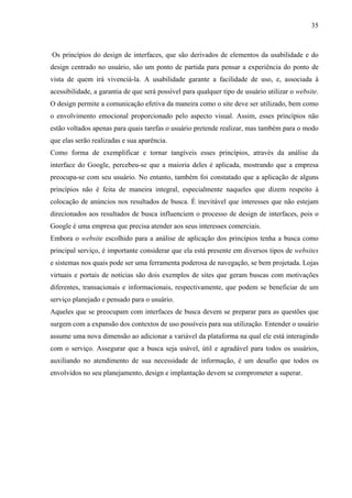 35



Os princípios do design de interfaces, que são derivados de elementos da usabilidade e do
design centrado no usuário, são um ponto de partida para pensar a experiência do ponto de
vista de quem irá vivenciá-la. A usabilidade garante a facilidade de uso, e, associada à
acessibilidade, a garantia de que será possível para qualquer tipo de usuário utilizar o website.
O design permite a comunicação efetiva da maneira como o site deve ser utilizado, bem como
o envolvimento emocional proporcionado pelo aspecto visual. Assim, esses princípios não
estão voltados apenas para quais tarefas o usuário pretende realizar, mas também para o modo
que elas serão realizadas e sua aparência.
Como forma de exemplificar e tornar tangíveis esses princípios, através da análise da
interface do Google, percebeu-se que a maioria deles é aplicada, mostrando que a empresa
preocupa-se com seu usuário. No entanto, também foi constatado que a aplicação de alguns
princípios não é feita de maneira integral, especialmente naqueles que dizem respeito à
colocação de anúncios nos resultados de busca. É inevitável que interesses que não estejam
direcionados aos resultados de busca influenciem o processo de design de interfaces, pois o
Google é uma empresa que precisa atender aos seus interesses comerciais.
Embora o website escolhido para a análise de aplicação dos princípios tenha a busca como
principal serviço, é importante considerar que ela está presente em diversos tipos de websites
e sistemas nos quais pode ser uma ferramenta poderosa de navegação, se bem projetada. Lojas
virtuais e portais de notícias são dois exemplos de sites que geram buscas com motivações
diferentes, transacionais e informacionais, respectivamente, que podem se beneficiar de um
serviço planejado e pensado para o usuário.
Aqueles que se preocupam com interfaces de busca devem se preparar para as questões que
surgem com a expansão dos contextos de uso possíveis para sua utilização. Entender o usuário
assume uma nova dimensão ao adicionar a variável da plataforma na qual ele está interagindo
com o serviço. Assegurar que a busca seja usável, útil e agradável para todos os usuários,
auxiliando no atendimento de sua necessidade de informação, é um desafio que todos os
envolvidos no seu planejamento, design e implantação devem se comprometer a superar.
 