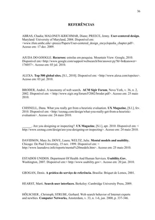 36



                                   REFERÊNCIAS


ABRAS, Chadia; MALONEY-KRICHMAR, Diane; PREECE, Jenny. User-centered design.
Maryland: University of Maryland, 2004. Disponível em:
<www.ifsm.umbc.edu/~preece/Papers/User-centered_design_encyclopedia_chapter.pdf>.
Acesso em: 17 dez. 2009.


AJUDA DO GOOGLE. Recursos: estrelas em pesquisa. Mountain View: Google, 2010.
Disponível em:<http://www.google.com/support/websearch/bin/answer.py?hl=br&answer=
176057>. Acesso em: 03 jul. 2010.


ALEXA. Top 500 global sites. [S.l., 2010]. Disponível em: <http://www.alexa.com/topsites>.
Acesso em: 03 jul. 2010.


BRODER, Andrei. A taxonomy of web search. ACM Sigir Forum, Nova York, v. 36, n. 2,
2002. Disponível em: < http://www.sigir.org/forum/F2002/broder.pdf>. Acesso em: 25 maio
2010.


CHISNELL, Dana. What you really get from a heuristic evaluation. UX Magazine, [S.l.], fev.
2010. Disponível em: <http://uxmag.com/design/what-you-really-get-from-a-heuristic-
evaluation>. Acesso em: 24 maio 2010.


______. Are you designing or inspecting?. UX Magazine, [S.l.], apr. 2010. Disponível em: <
http://www.uxmag.com/design/are-you-designing-or-inspecting>. Acesso em: 24 maio 2010.


DAVIDSON, Mary Jo; DOVE, Laura; WELTZ, Julie. Mental models and usability.
Chicago: De Paul University, 15 nov. 1999. Disponível em: <
http://www.lauradove.info/reports/mental%20models.htm>. Acesso em: 25 maio 2010.


ESTADOS UNIDOS. Department Of Health And Human Services. Usability.Gov,
Washington, 2007. Disponível em:< http://www.usability.gov>. Acesso em: 20 jun. 2010.


GROGAN, Denis. A prática do serviço de referência. Brasília: Briquet de Lemos, 2001.


HEARST, Marti. Search user interfaces. Berkeley: Cambridge University Press, 2009.


HÖLSCHER , Christoph; STRUBE, Gerhard. Web search behavior of Internet experts
and newbies. Computer Networks, Amsterdam, v. 33, n. 1-6, jun. 2000, p. 337-346.
 