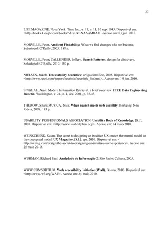 37




LIFE MAGAZINE. Nova York: Time Inc., v. 19, n. 11, 10 sep. 1945. Disponível em:
<http://books.Google.com/books?id=uUkEAAAAMBAJ>. Acesso em: 03 jun. 2010.


MORVILLE, Peter. Ambient Findability: What we find changes who we become.
Sebastopol: O'Reilly, 2005. 188 p.


MORVILLE, Peter; CALLENDER, Jeffery. Search Patterns: design for discovery.
Sebastopol: O’Reilly, 2010. 180 p.


NIELSEN, Jakob. Ten usability heuristics: artigo científico, 2005. Disponível em:
<http://www.useit.com/papers/heuristic/heuristic_list.html>. Acesso em: 14 jun. 2010.


SINGHAL, Amit. Modern Information Retrieval: a brief overview. IEEE Data Engineering
Bulletin, Washington, v. 24, n. 4, dec. 2001, p. 35-43.


THUROW, Shari; MUSICA, Nick. When search meets web usability. Berkeley: New
Riders, 2009. 183 p.


USABILITY PROFESSIONALS ASSOCIATION. Usability Body of Knowledge, [S.l.],
2005. Disponível em: <http://www.usabilitybok.org/>. Acesso em: 24 maio 2010.


WEINSCHENK, Susan. The secret to designing an intuitive UX: match the mental model to
the conceptual model. UX Magazine, [S.l.], apr. 2010. Disponível em: <
http://uxmag.com/design/the-secret-to-designing-an-intuitive-user-experience>. Acesso em:
25 maio 2010.


WURMAN, Richard Saul. Ansiedade de Informação 2. São Paulo: Cultura, 2005.


WWW CONSORTIUM. Web accessibility initiative (WAI), Boston, 2010. Disponível em:
<http://www.w3.org/WAI/>. Acesso em: 24 maio 2010.
 