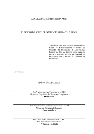 ANNA RAQUEL FERREIRA SERRA PINTO




        PRINCÍPIOS DO DESIGN DE INTERFACES APLICADOS À BUSCA




                                        Trabalho de conclusão de curso apresentado ao
                                        Curso de Biblioteconomia e Gestão de
                                        Unidades de Informação da Universidade
                                        Federal do Rio de Janeiro como requisito
                                        parcial à obtenção do grau de Bacharel em
                                        Biblioteconomia e Gestão de Unidades de
                                        Informação.




Aprovada em:




                          BANCA EXAMINADORA



                  Profa. Maria Irene da Fonseca e Sá - UFRJ
                Mestre em Engenharia de Sistemas e Computação
                                 Orientadora



               Profa. Maria das Graças Freitas Souza Filho - UFRJ
                       Mestre em Ciência da Informação
                                Co-orientadora



                   Profa. Ana Maria Barcellos Malin – UFRJ
                        Pós-Doutora em Administração
                            Professora convidada
 