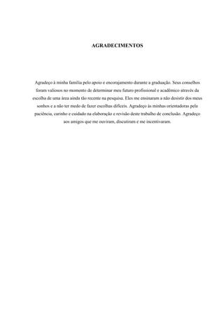 AGRADECIMENTOS




 Agradeço à minha família pelo apoio e encorajamento durante a graduação. Seus conselhos
 foram valiosos no momento de determinar meu futuro profissional e acadêmico através da
escolha de uma área ainda tão recente na pesquisa. Eles me ensinaram a não desistir dos meus
  sonhos e a não ter medo de fazer escolhas difíceis. Agradeço às minhas orientadoras pela
 paciência, carinho e cuidado na elaboração e revisão deste trabalho de conclusão. Agradeço
                aos amigos que me ouviram, discutiram e me incentivaram.
 
