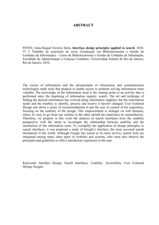 ABSTRACT




PINTO, Anna Raquel Ferreira Serra. Interface design principles applied to search. 2010.
37 f. Trabalho de conclusão de curso (Graduação em Biblioteconomia e Gestão de
Unidades de Informação) – Curso de Biblioteconomia e Gestão de Unidades de Informação,
Faculdade de Administração e Ciências Contábeis, Universidade Federal do Rio de Janeiro,
Rio de Janeiro, 2010.




The excess of information and the advancement of information and communication
technologies made tools that propose to enable access to problem solving information more
valuable. The knowledge of the information need is the starting point to an activity that is
performed since the beginning of information registry: search. The art and technique of
finding the desired information has evolved along information supports, but the information
needs and the troubles to identify, process and resolve it haven't changed. User Centered
Design sets down a series of recommendations to put the user in control of his experience,
focusing on the usability of the design. This empowerment is strategic on web domains,
where it's easy to go from one website to the other should the experience be unsatisfactory.
Therefore, we propose in this work the analysis of search interfaces from the usability
perspective, with the intent to investigate the relationship between usability and the
satisfaction of the information need. To exemplify the application of design principles to
search interfaces, it was proposed a study of Google’s interface, the most accessed search
mechanism in the world. Although Google has search as its main service, search tools are
integrated among many other types of websites and systems, who must also observe the
principles and guidelines to offer a satisfactory experience to the user.




Keywords: Interface Design. Search Interfaces. Usability. Accessbility. User Centered
Design. Google.
 