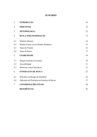 SUMÁRIO


1     INTRODUÇÃO                                      10

2     OBJETIVOS                                       12

3     METODOLOGIA                                     12

4     BUSCA POR INFORMAÇÃO                            13

4.1   Modelos Mentais                                 14
4.2   Modelo Linear versus Modelo Dinâmico            15
4.3   Tipos de Usuário                                16
4.4   Tipos de Busca                                  17

5     USABILIDADE                                     18

5.1   Design Centrado no Usuário                      19
5.2   Acessibilidade                                  21
5.3   Diretrizes versus heurísticas                   21

6     INTERFACES DE BUSCA                             22

6.1   Princípios do Design de Interfaces              24
6.2   Aplicação de Princípios na Interface de Busca   27

7     CONSIDERAÇÕES FINAIS                            34

      REFERÊNCIAS                                     36
 