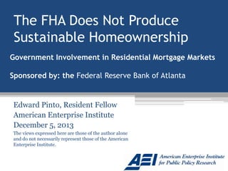 The FHA Does Not Produce
Sustainable Homeownership
Government Involvement in Residential Mortgage Markets
Sponsored by: the Federal Reserve Bank of Atlanta

Edward Pinto, Resident Fellow
American Enterprise Institute
December 5, 2013
The views expressed here are those of the author alone
and do not necessarily represent those of the American
Enterprise Institute.

 