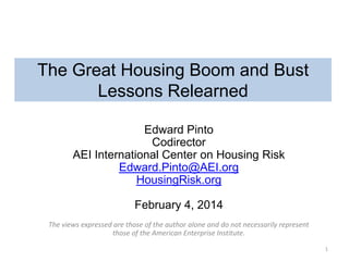 The Great Housing Boom and Bust
Lessons Relearned
Edward Pinto
Codirector
AEI International Center on Housing Risk
Edward.Pinto@AEI.org
HousingRisk.org

February 4, 2014
The views expressed are those of the author alone and do not necessarily represent
those of the American Enterprise Institute.
1

 