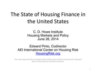 The State of Housing Finance in
the United States
C. D. Howe Institute
Housing Markets and Policy
June 26, 2014
Edward Pinto, Codirector
AEI International Center on Housing Risk
HousingRisk.org
The views expressed here are those of the author alone and do not necessarily represent
those of the American Enterprise Institute.
1
 