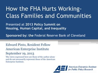 How the FHA Hurts Working-
Class Families and Communities
Edward Pinto, Resident Fellow
American Enterprise Institute
September 19, 2013
The views expressed here are those of the author alone
and do not necessarily represent those of the American
Enterprise Institute.
Presented at 2013 Policy Summit on
Housing, Human Capital, and Inequality
Sponsored by: the Federal Reserve Bank of Cleveland
 