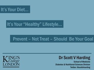 It’s Your Diet…
It’s Your “Healthy” Lifestyle…
Prevent – Not Treat – Should Be Your Goal
Dr Scott V Harding
School of Medicine
Diabetes & Nutritional Sciences Division
Twitter: @scottvharding
 
