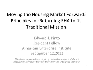 Moving the Housing Market Forward:
 Principles for Returning FHA to its
         Traditional Mission

                 Edward J. Pinto
                 Resident Fellow
           American Enterprise Institute
              September 12, 2012
    The views expressed are those of the author alone and do not
   necessarily represent those of the American Enterprise Institute.
                                                                       1
 