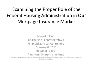 Examining the Proper Role of the
Federal Housing Administration in Our
Mortgage Insurance Market
Edward J. Pinto
US House of Representatives
Financial Services Committee
February 6, 2013
Resident Fellow
American Enterprise Institute
The views expressed are those of the author alone and do not necessarily represent those of the American
Enterprise Institute.
 