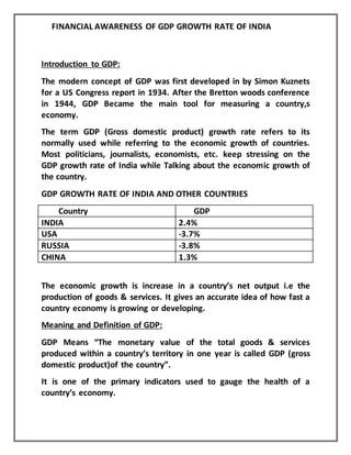 FINANCIAL AWARENESS OF GDP GROWTH RATE OF INDIA
Introduction to GDP:
The modern concept of GDP was first developed in by Simon Kuznets
for a US Congress report in 1934. After the Bretton woods conference
in 1944, GDP Became the main tool for measuring a country,s
economy.
The term GDP (Gross domestic product) growth rate refers to its
normally used while referring to the economic growth of countries.
Most politicians, journalists, economists, etc. keep stressing on the
GDP growth rate of India while Talking about the economic growth of
the country.
GDP GROWTH RATE OF INDIA AND OTHER COUNTRIES
Country GDP
INDIA 2.4%
USA -3.7%
RUSSIA -3.8%
CHINA 1.3%
The economic growth is increase in a country’s net output i.e the
production of goods & services. It gives an accurate idea of how fast a
country economy is growing or developing.
Meaning and Definition of GDP:
GDP Means “The monetary value of the total goods & services
produced within a country’s territory in one year is called GDP (gross
domestic product)of the country”.
It is one of the primary indicators used to gauge the health of a
country’s economy.
 