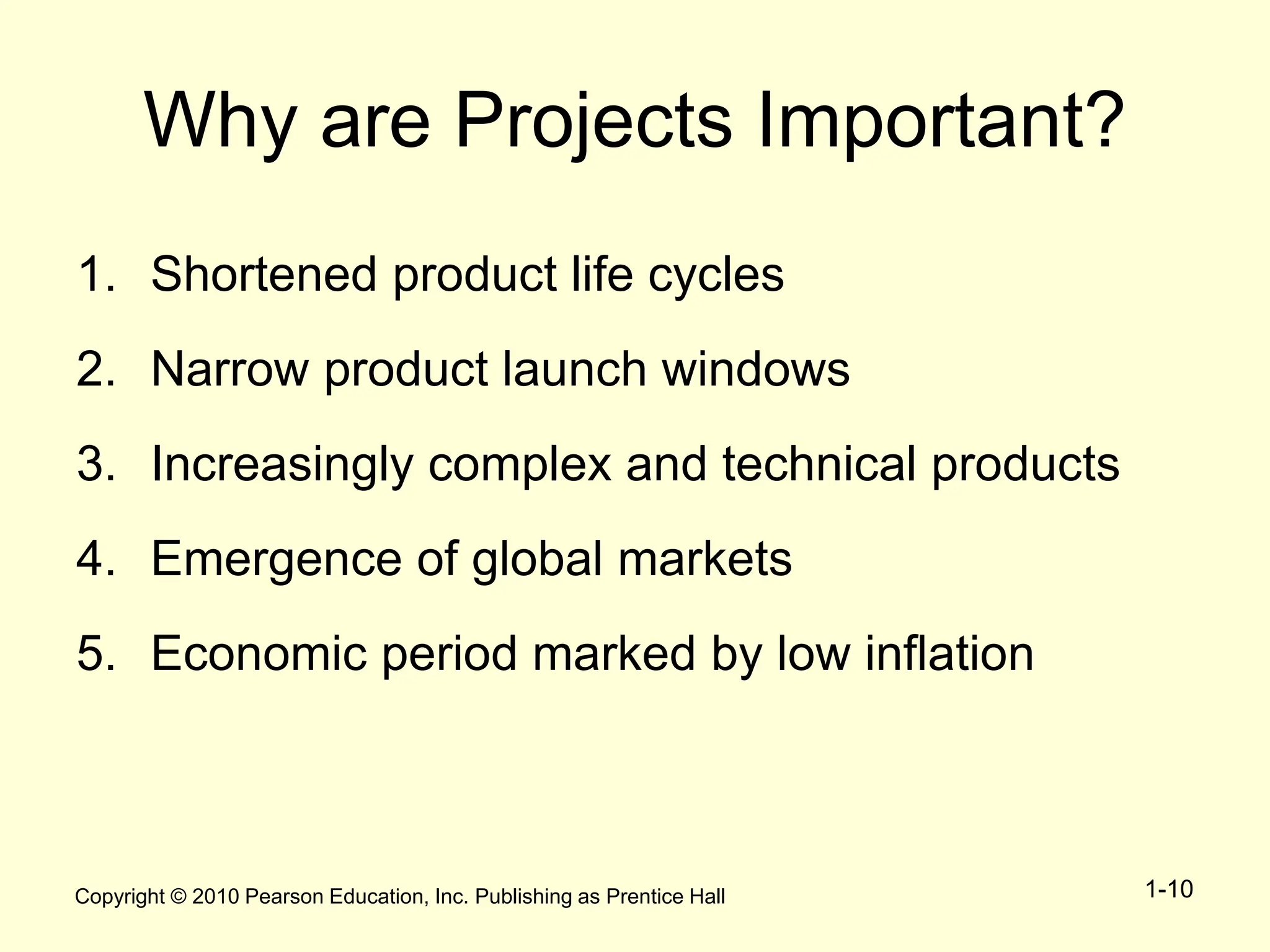 Copyright © 2010 Pearson Education, Inc. Publishing as Prentice Hall 1-10
Why are Projects Important?
1. Shortened product life cycles
2. Narrow product launch windows
3. Increasingly complex and technical products
4. Emergence of global markets
5. Economic period marked by low inflation
 