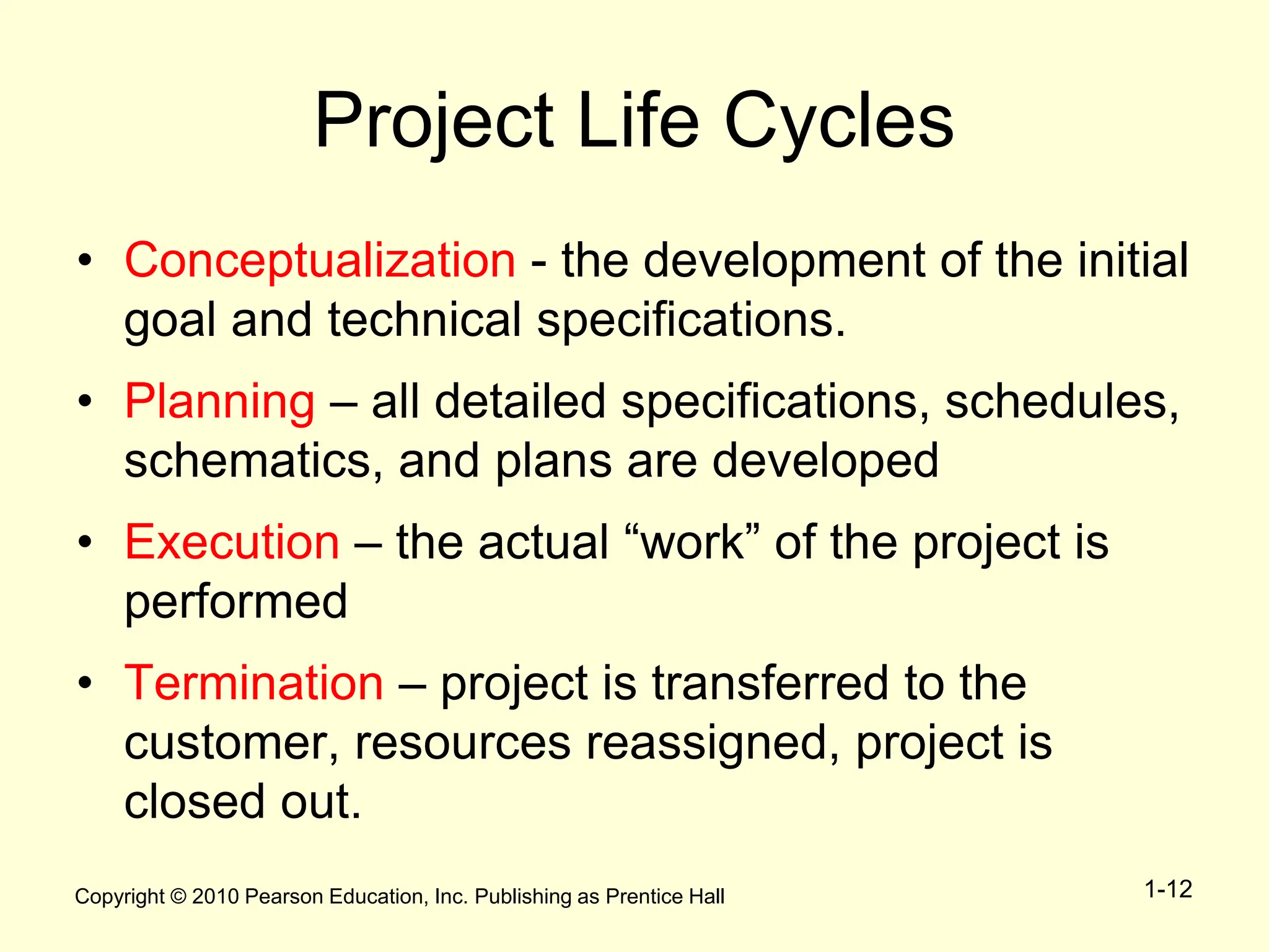 Copyright © 2010 Pearson Education, Inc. Publishing as Prentice Hall 1-12
Project Life Cycles
• Conceptualization - the development of the initial
goal and technical specifications.
• Planning – all detailed specifications, schedules,
schematics, and plans are developed
• Execution – the actual “work” of the project is
performed
• Termination – project is transferred to the
customer, resources reassigned, project is
closed out.
 