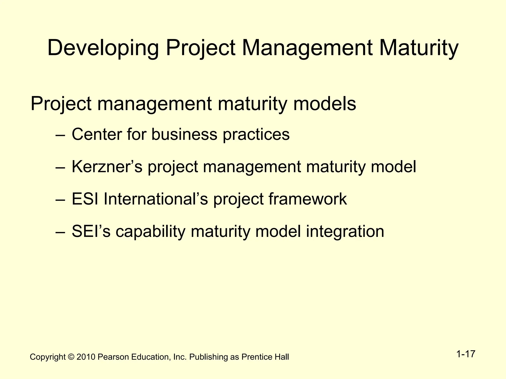 Copyright © 2010 Pearson Education, Inc. Publishing as Prentice Hall 1-17
Developing Project Management Maturity
Project management maturity models
– Center for business practices
– Kerzner’s project management maturity model
– ESI International’s project framework
– SEI’s capability maturity model integration
 