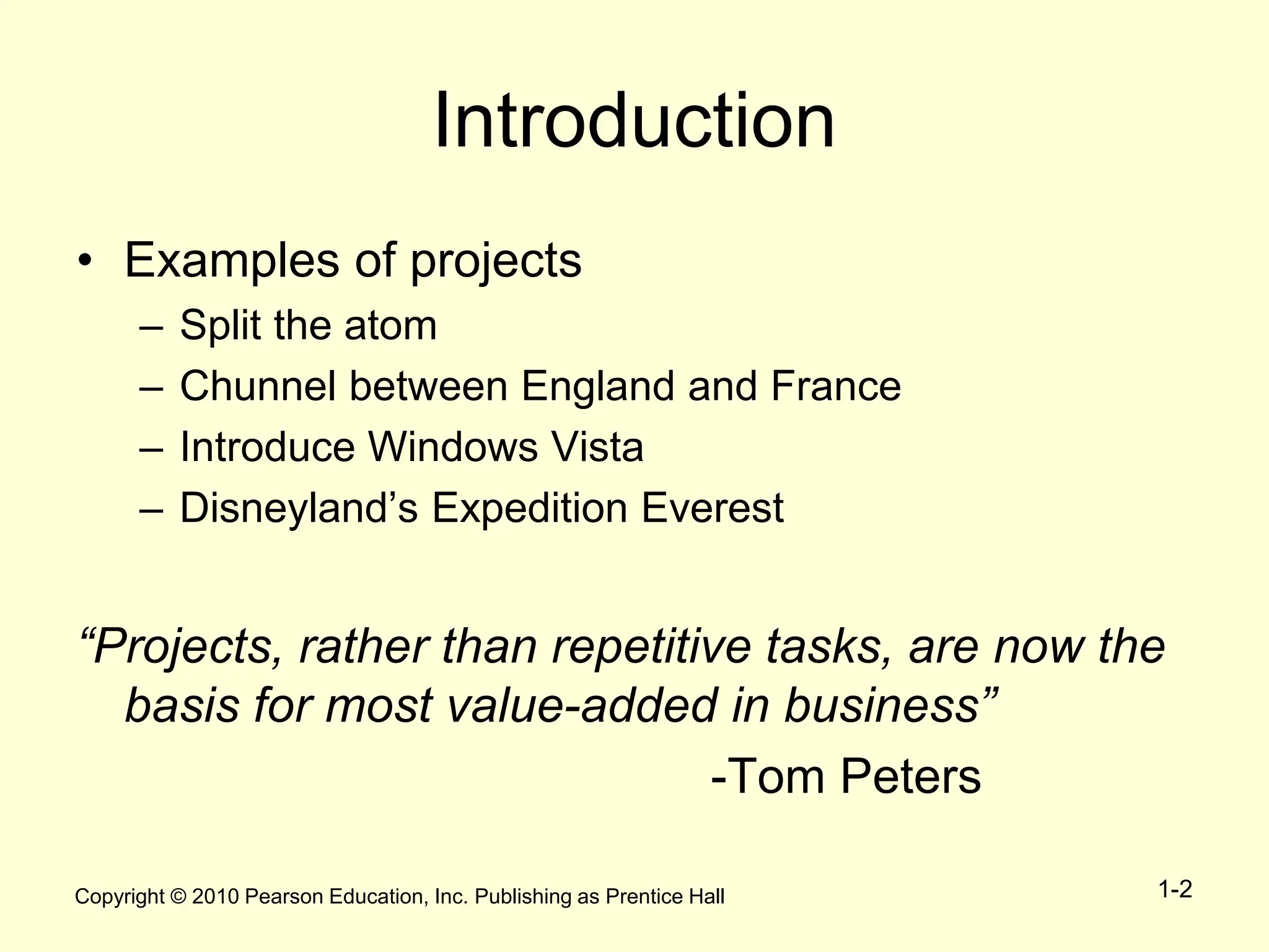 Copyright © 2010 Pearson Education, Inc. Publishing as Prentice Hall 1-2
Introduction
• Examples of projects
– Split the atom
– Chunnel between England and France
– Introduce Windows Vista
– Disneyland’s Expedition Everest
“Projects, rather than repetitive tasks, are now the
basis for most value-added in business”
-Tom Peters
 