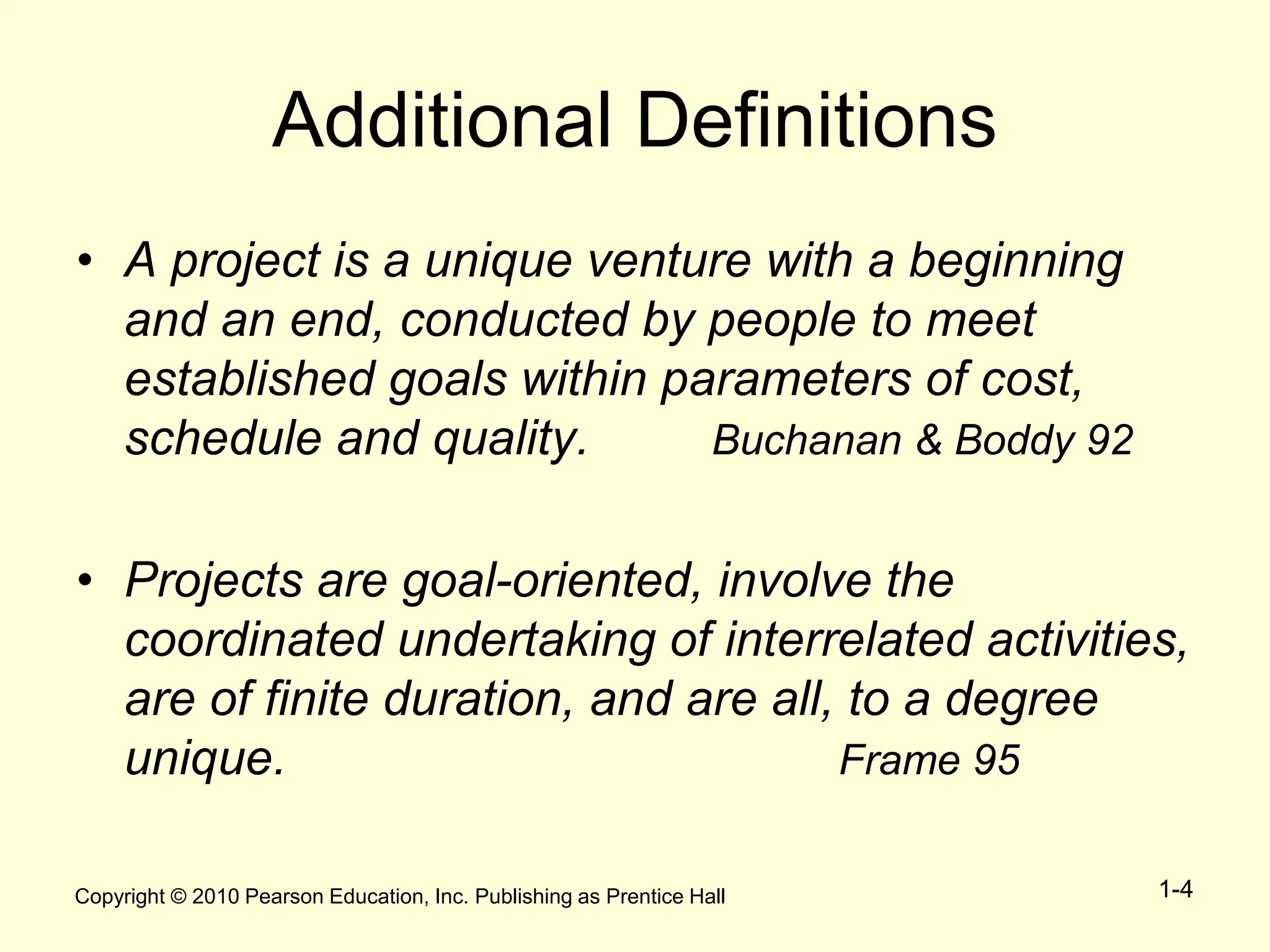 Copyright © 2010 Pearson Education, Inc. Publishing as Prentice Hall 1-4
Additional Definitions
• A project is a unique venture with a beginning
and an end, conducted by people to meet
established goals within parameters of cost,
schedule and quality. Buchanan & Boddy 92
• Projects are goal-oriented, involve the
coordinated undertaking of interrelated activities,
are of finite duration, and are all, to a degree
unique. Frame 95
 