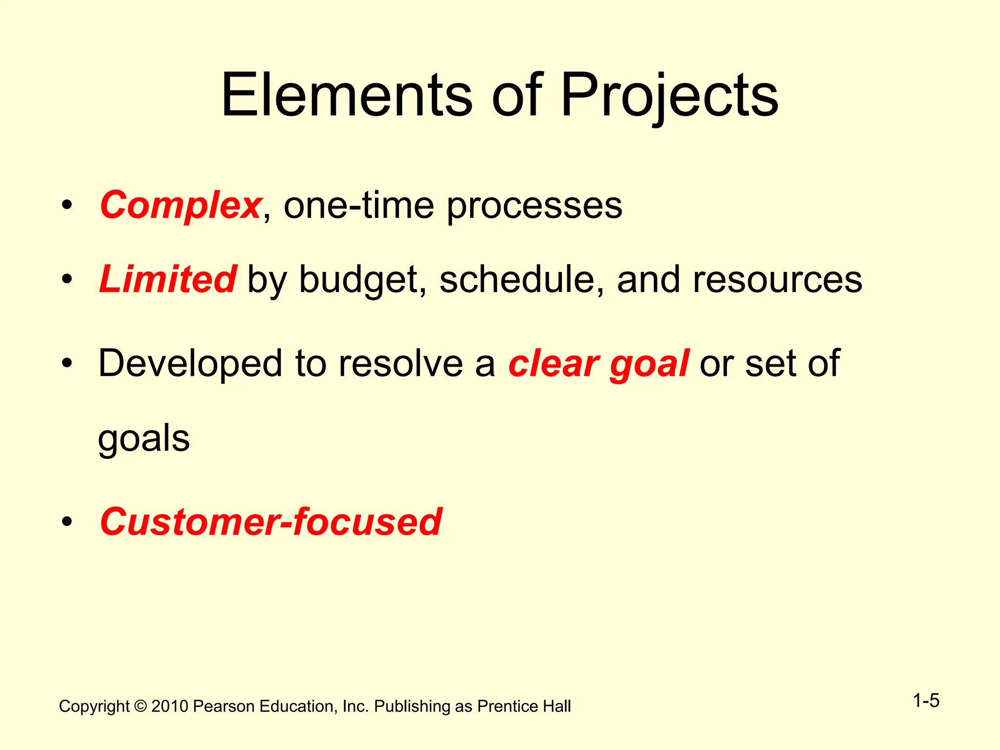 Copyright © 2010 Pearson Education, Inc. Publishing as Prentice Hall 1-5
Elements of Projects
• Complex, one-time processes
• Limited by budget, schedule, and resources
• Developed to resolve a clear goal or set of
goals
• Customer-focused
 