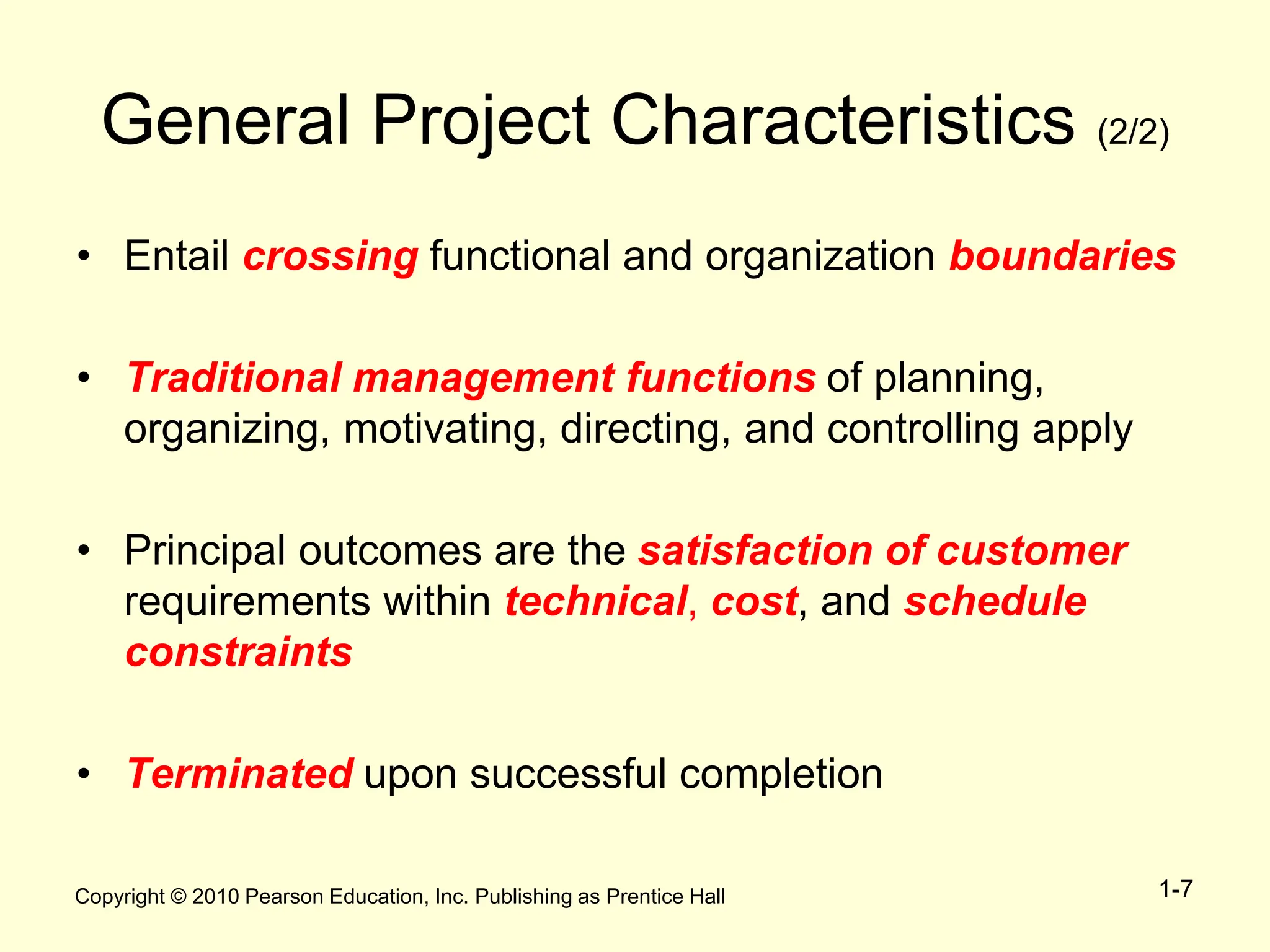 Copyright © 2010 Pearson Education, Inc. Publishing as Prentice Hall 1-7
General Project Characteristics (2/2)
• Entail crossing functional and organization boundaries
• Traditional management functions of planning,
organizing, motivating, directing, and controlling apply
• Principal outcomes are the satisfaction of customer
requirements within technical, cost, and schedule
constraints
• Terminated upon successful completion
 