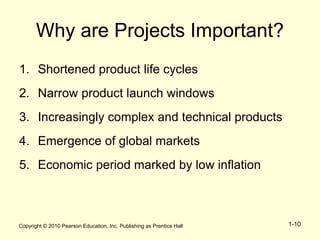 Copyright © 2010 Pearson Education, Inc. Publishing as Prentice Hall 1-10
Why are Projects Important?
1. Shortened product life cycles
2. Narrow product launch windows
3. Increasingly complex and technical products
4. Emergence of global markets
5. Economic period marked by low inflation
 