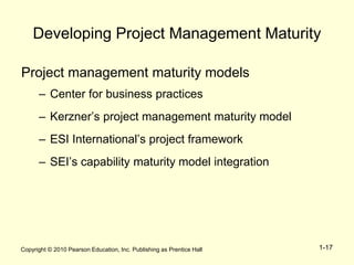 Copyright © 2010 Pearson Education, Inc. Publishing as Prentice Hall 1-17
Developing Project Management Maturity
Project management maturity models
– Center for business practices
– Kerzner’s project management maturity model
– ESI International’s project framework
– SEI’s capability maturity model integration
 