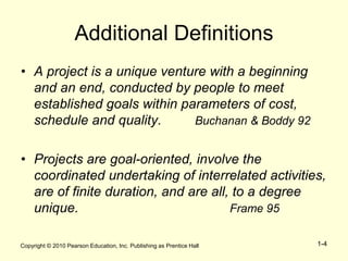 Copyright © 2010 Pearson Education, Inc. Publishing as Prentice Hall 1-4
Additional Definitions
• A project is a unique venture with a beginning
and an end, conducted by people to meet
established goals within parameters of cost,
schedule and quality. Buchanan & Boddy 92
• Projects are goal-oriented, involve the
coordinated undertaking of interrelated activities,
are of finite duration, and are all, to a degree
unique. Frame 95
 