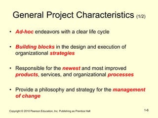 Copyright © 2010 Pearson Education, Inc. Publishing as Prentice Hall 1-6
General Project Characteristics (1/2)
• Ad-hoc endeavors with a clear life cycle
• Building blocks in the design and execution of
organizational strategies
• Responsible for the newest and most improved
products, services, and organizational processes
• Provide a philosophy and strategy for the management
of change
 