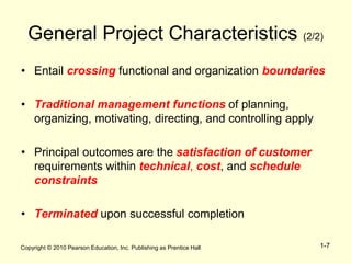 Copyright © 2010 Pearson Education, Inc. Publishing as Prentice Hall 1-7
General Project Characteristics (2/2)
• Entail crossing functional and organization boundaries
• Traditional management functions of planning,
organizing, motivating, directing, and controlling apply
• Principal outcomes are the satisfaction of customer
requirements within technical, cost, and schedule
constraints
• Terminated upon successful completion
 