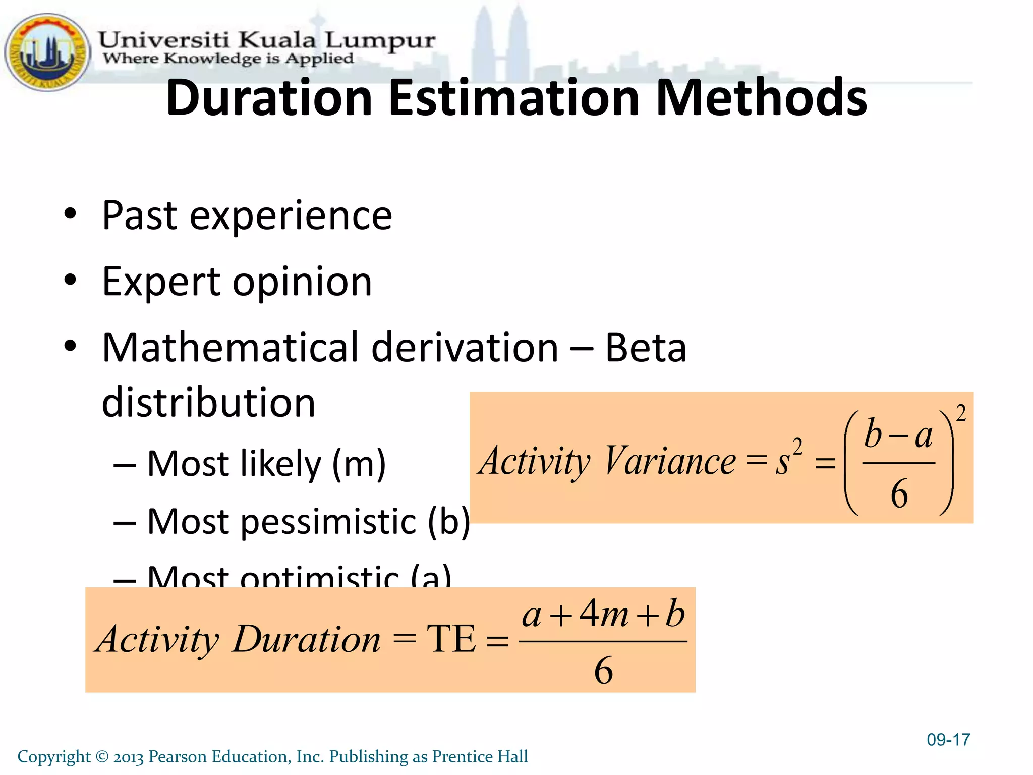 Duration Estimation Methods
• Past experience
• Expert opinion
• Mathematical derivation – Beta
distribution
– Most likely (m)
– Most pessimistic (b)
– Most optimistic (a)
4
= TE
6
a m b
Activity Duration
09-17
2
2
=
6
b a
Activity Variance s
Copyright © 2013 Pearson Education, Inc. Publishing as Prentice Hall
 