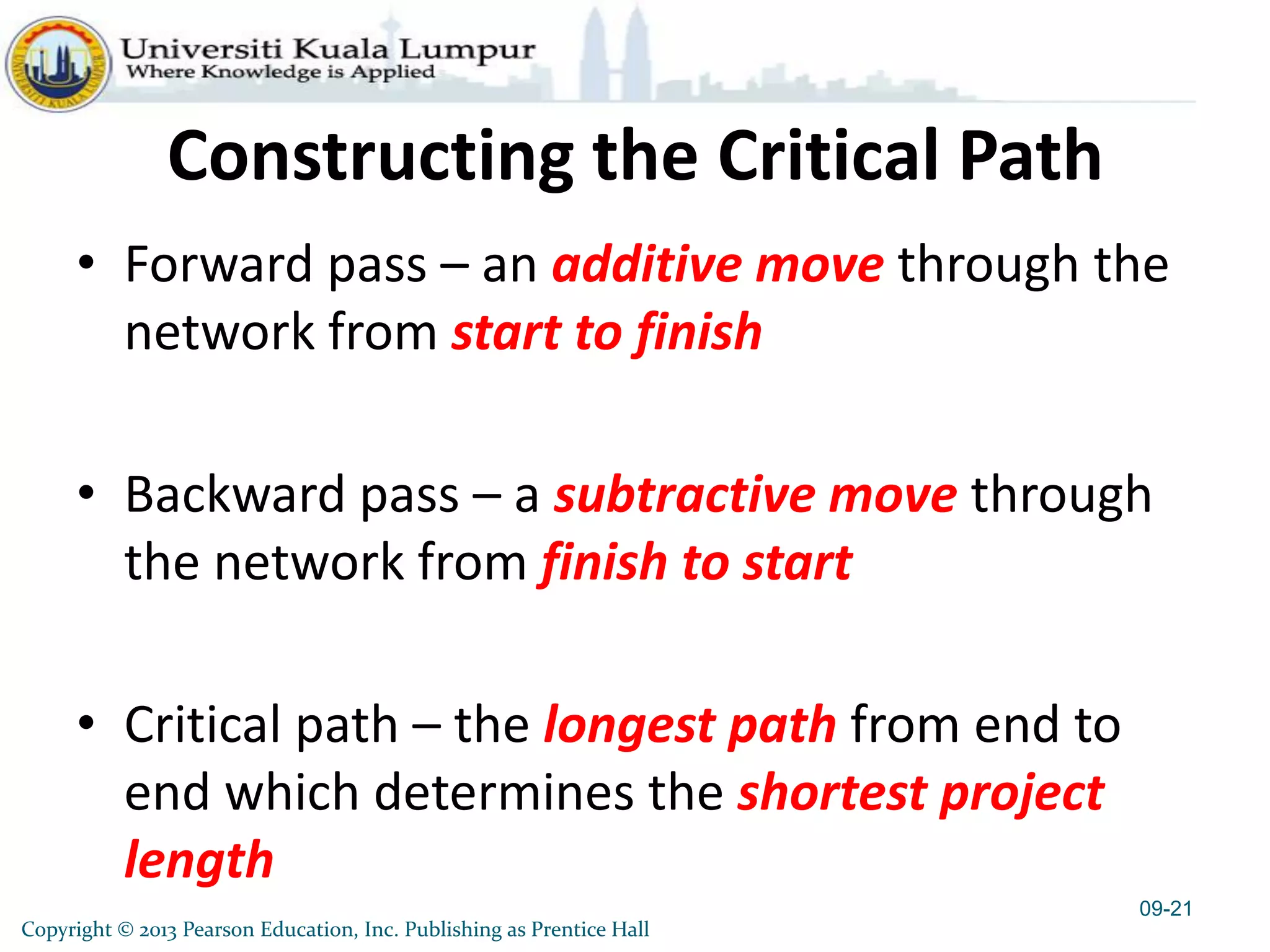 Copyright © 2013 Pearson Education, Inc. Publishing as Prentice Hall
Constructing the Critical Path
• Forward pass – an additive move through the
network from start to finish
• Backward pass – a subtractive move through
the network from finish to start
• Critical path – the longest path from end to
end which determines the shortest project
length
09-21
 