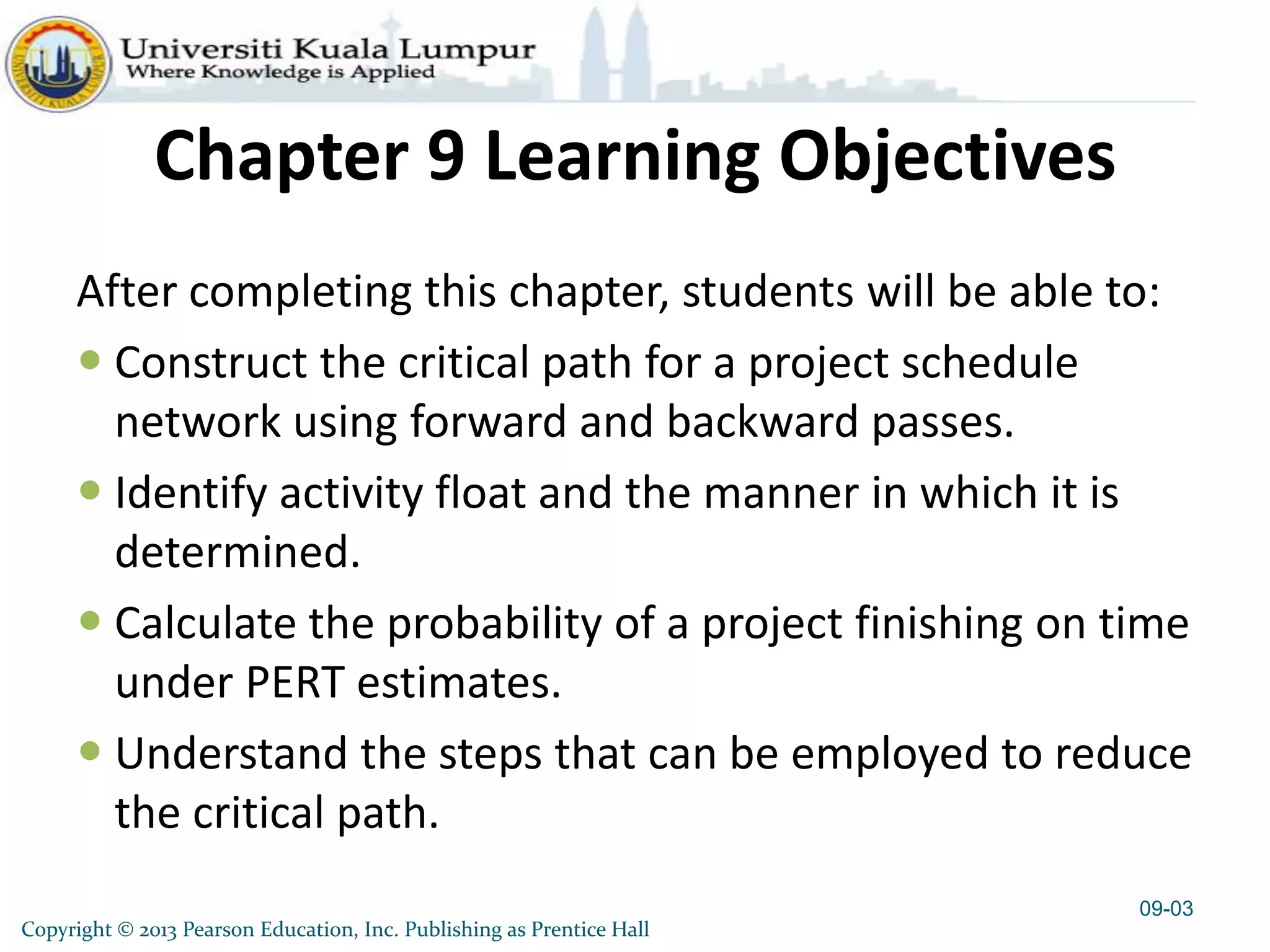 Copyright © 2013 Pearson Education, Inc. Publishing as Prentice Hall
Chapter 9 Learning Objectives
After completing this chapter, students will be able to:
 Construct the critical path for a project schedule
network using forward and backward passes.
 Identify activity float and the manner in which it is
determined.
 Calculate the probability of a project finishing on time
under PERT estimates.
 Understand the steps that can be employed to reduce
the critical path.
09-03
 