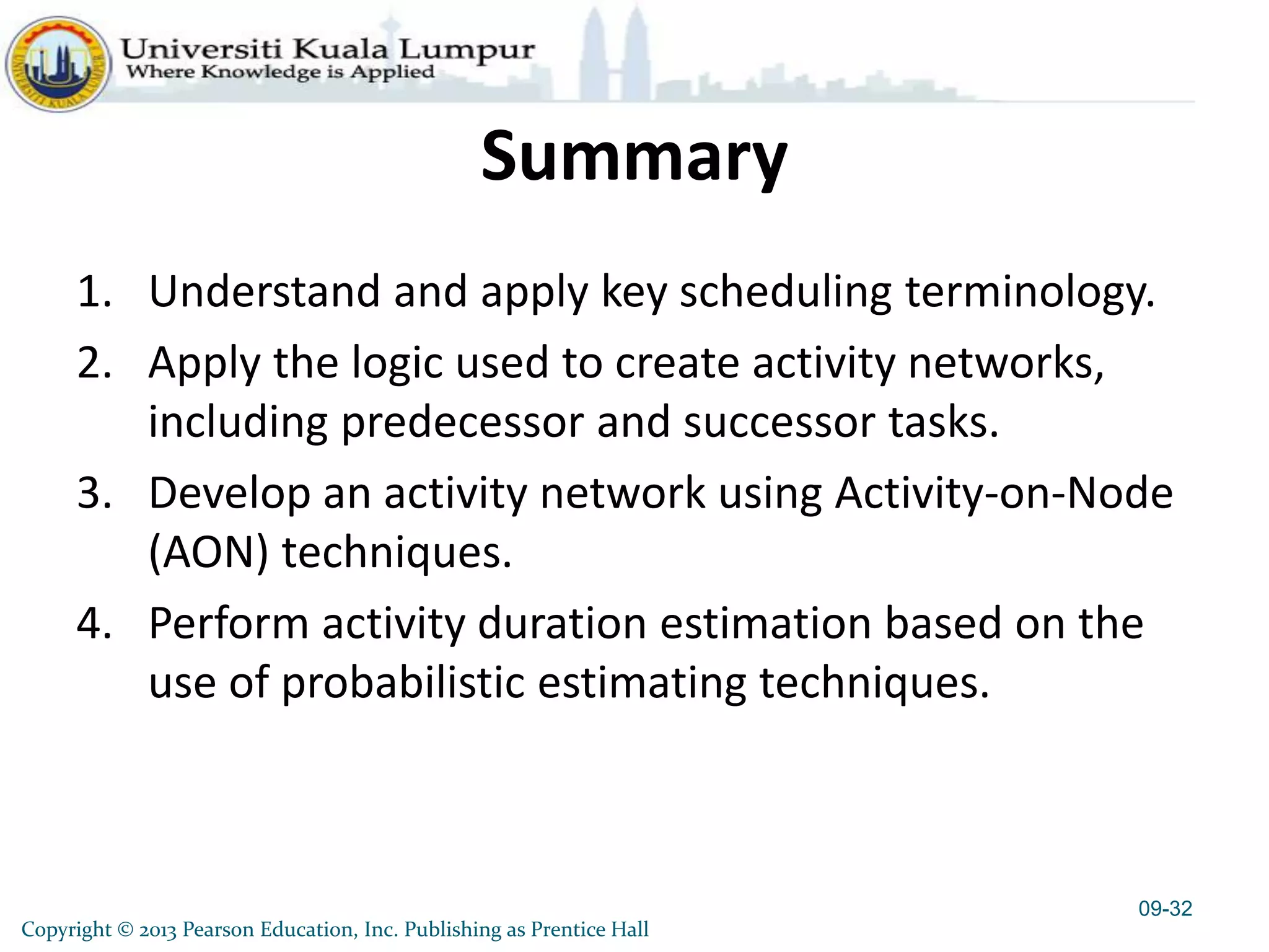 Copyright © 2013 Pearson Education, Inc. Publishing as Prentice Hall
Summary
1. Understand and apply key scheduling terminology.
2. Apply the logic used to create activity networks,
including predecessor and successor tasks.
3. Develop an activity network using Activity-on-Node
(AON) techniques.
4. Perform activity duration estimation based on the
use of probabilistic estimating techniques.
09-32
 
