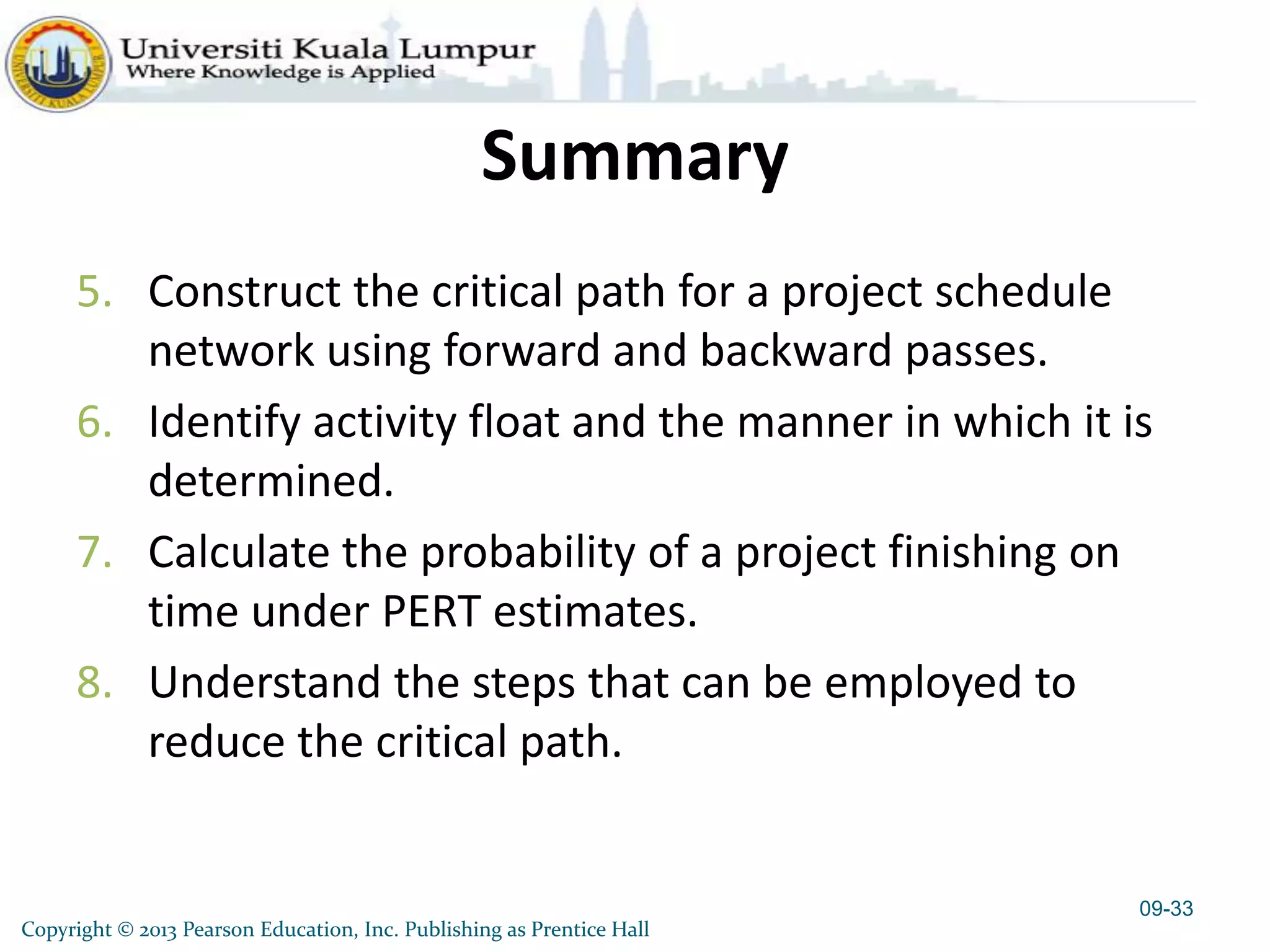 Copyright © 2013 Pearson Education, Inc. Publishing as Prentice Hall
Summary
5. Construct the critical path for a project schedule
network using forward and backward passes.
6. Identify activity float and the manner in which it is
determined.
7. Calculate the probability of a project finishing on
time under PERT estimates.
8. Understand the steps that can be employed to
reduce the critical path.
09-33
 