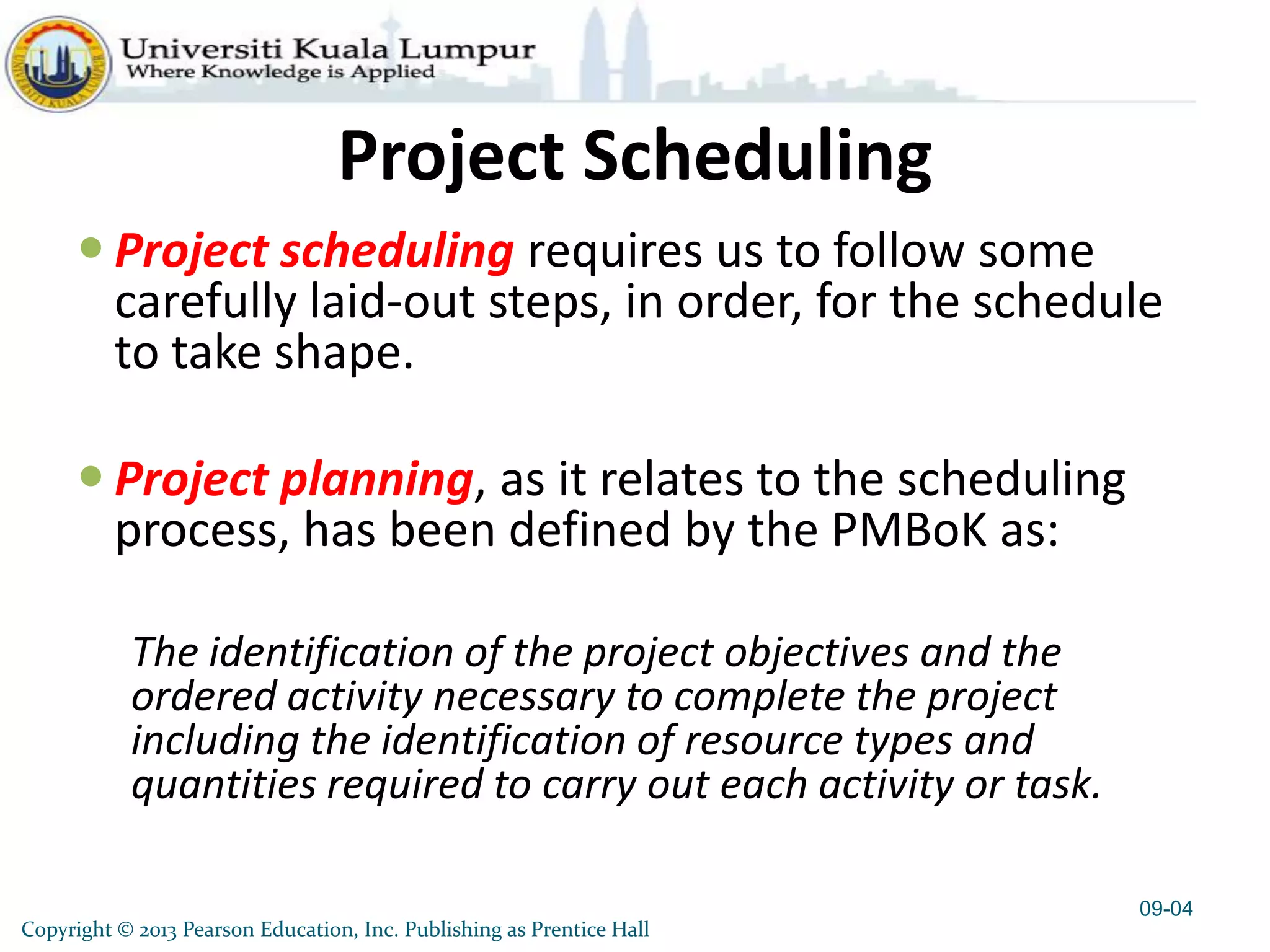 Copyright © 2013 Pearson Education, Inc. Publishing as Prentice Hall
Project Scheduling
 Project scheduling requires us to follow some
carefully laid-out steps, in order, for the schedule
to take shape.
 Project planning, as it relates to the scheduling
process, has been defined by the PMBoK as:
The identification of the project objectives and the
ordered activity necessary to complete the project
including the identification of resource types and
quantities required to carry out each activity or task.
09-04
 
