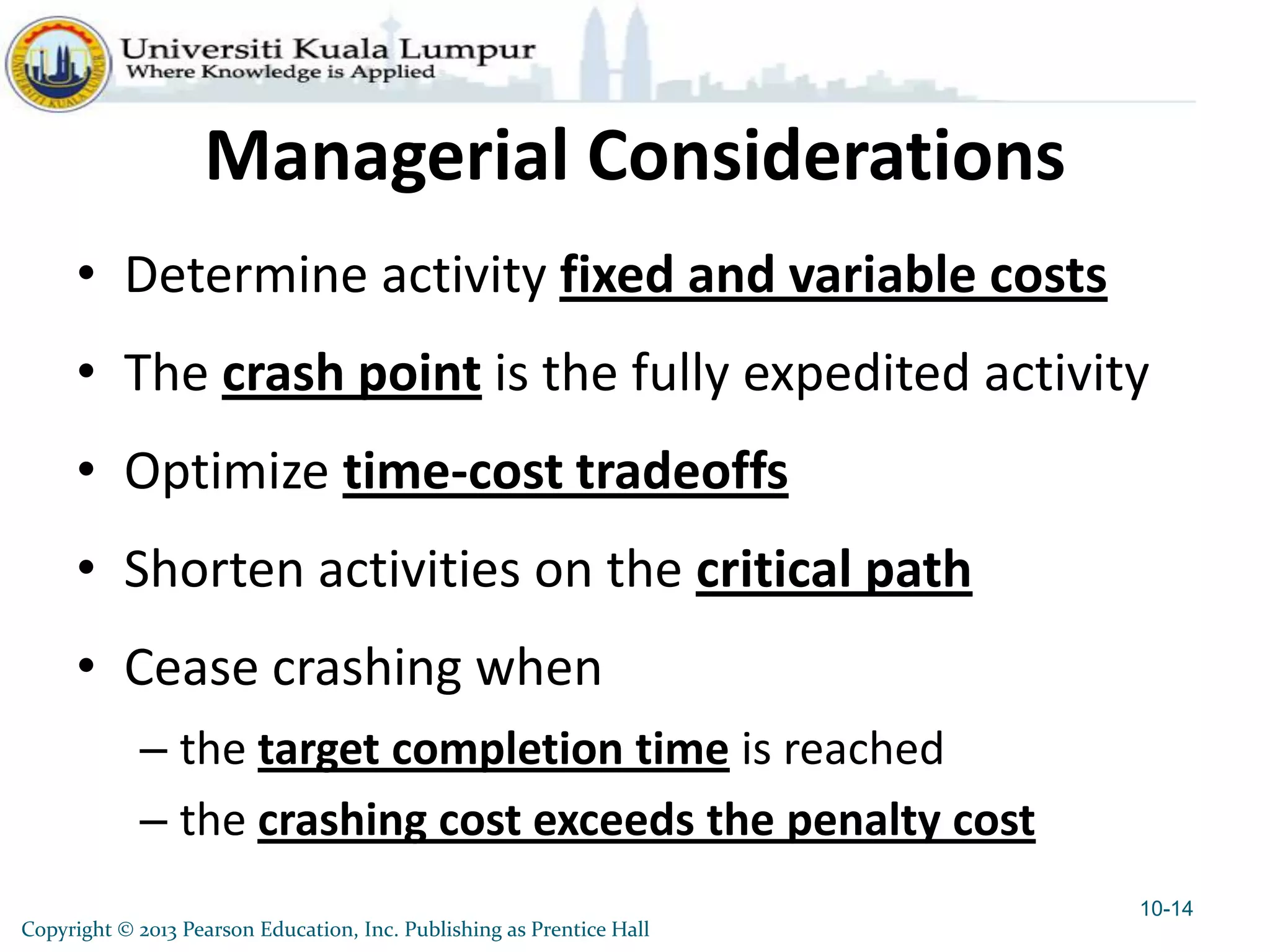 Copyright © 2013 Pearson Education, Inc. Publishing as Prentice Hall
Managerial Considerations
• Determine activity fixed and variable costs
• The crash point is the fully expedited activity
• Optimize time-cost tradeoffs
• Shorten activities on the critical path
• Cease crashing when
– the target completion time is reached
– the crashing cost exceeds the penalty cost
10-14
 